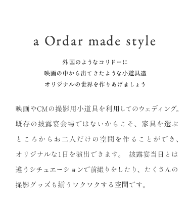 a Ordar made style 外国のようなコリドーに 映画の中から出てきたような小道具達 オリジナルの世界を作りあげましょう 映画やCMの撮影用小道具を利用してのウェディング。 既存の披露宴会場ではないからこそ 家具を選ぶところからお二人だけの空間を作